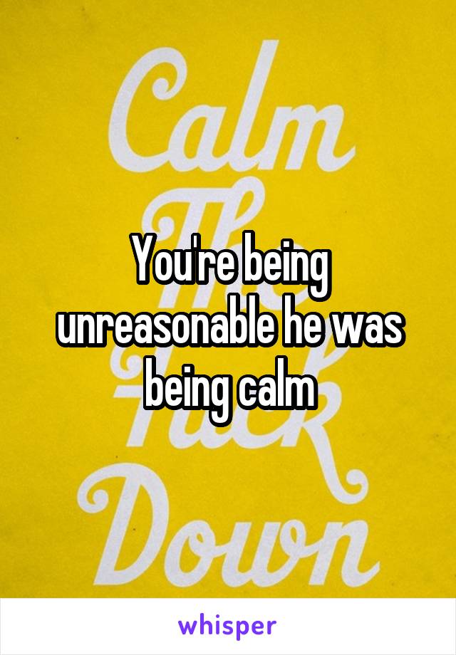 You're being unreasonable he was being calm