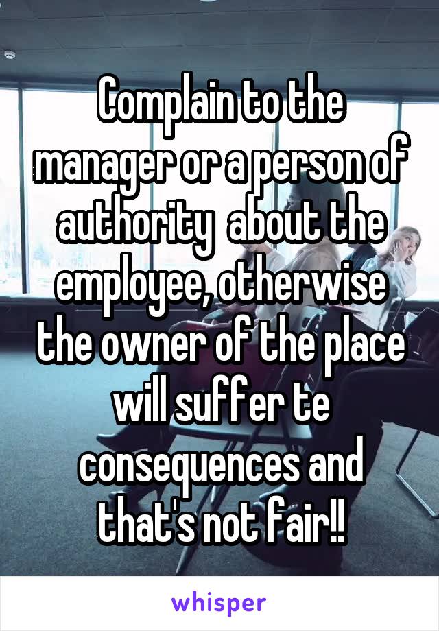 Complain to the manager or a person of authority  about the employee, otherwise the owner of the place will suffer te consequences and that's not fair!!