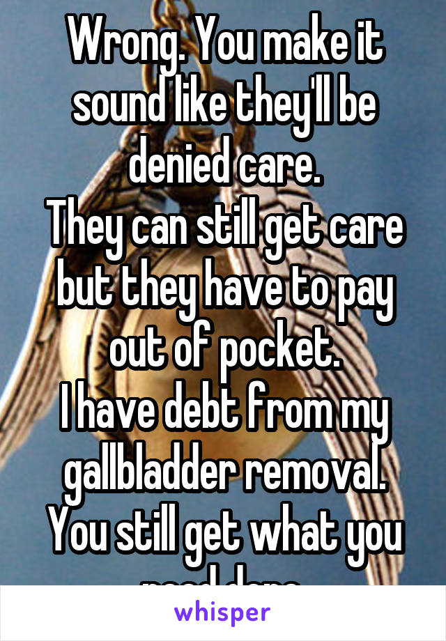 Wrong. You make it sound like they'll be denied care.
They can still get care but they have to pay out of pocket.
I have debt from my gallbladder removal.
You still get what you need done.