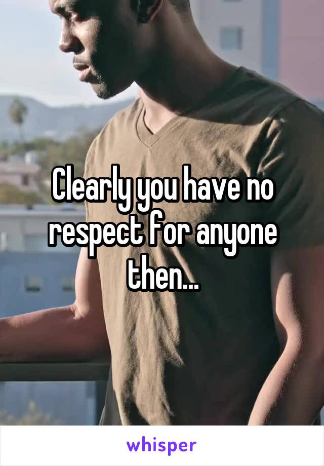 Clearly you have no respect for anyone then...