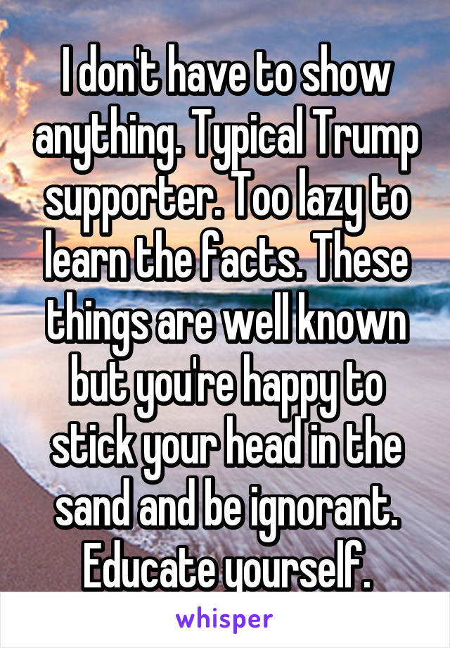 I don't have to show anything. Typical Trump supporter. Too lazy to learn the facts. These things are well known but you're happy to stick your head in the sand and be ignorant. Educate yourself.