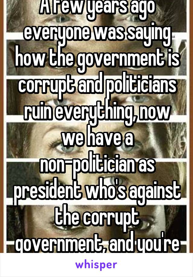 A few years ago everyone was saying how the government is corrupt and politicians ruin everything, now we have a non-politician as president who's against the corrupt government, and you're crying.