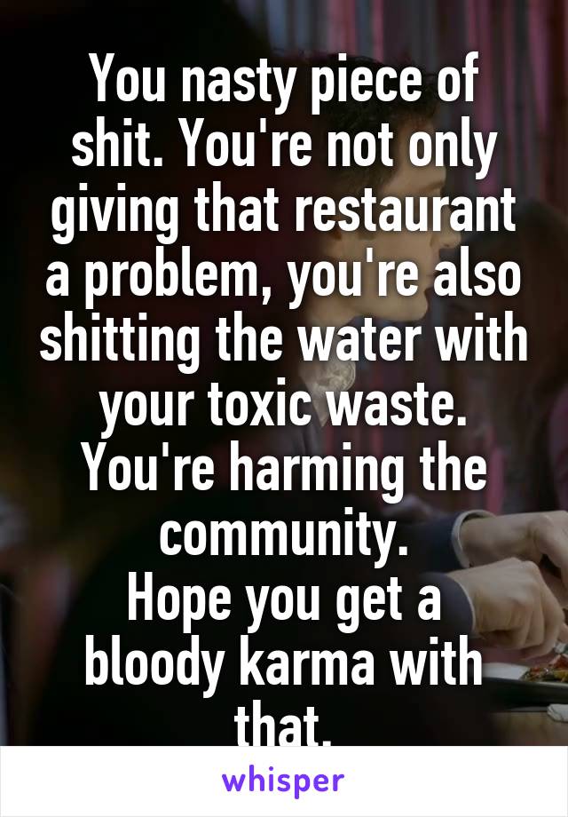You nasty piece of shit. You're not only giving that restaurant a problem, you're also shitting the water with your toxic waste. You're harming the community.
Hope you get a bloody karma with that.