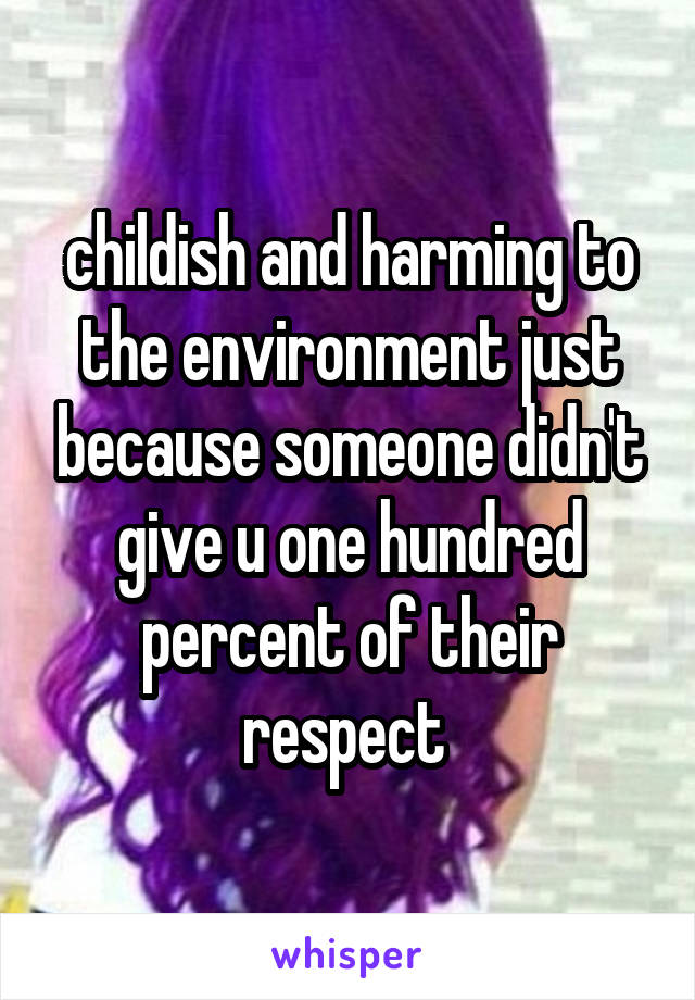 childish and harming to the environment just because someone didn't give u one hundred percent of their respect 