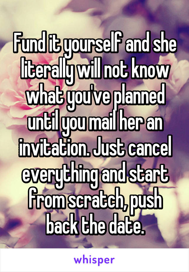 Fund it yourself and she literally will not know what you've planned until you mail her an invitation. Just cancel everything and start from scratch, push back the date.