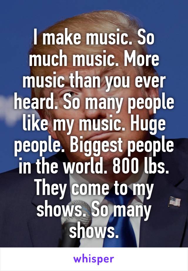 I make music. So much music. More music than you ever heard. So many people like my music. Huge people. Biggest people in the world. 800 lbs. They come to my shows. So many shows.