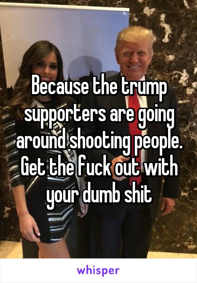 Because the trump supporters are going around shooting people. Get the fuck out with your dumb shit