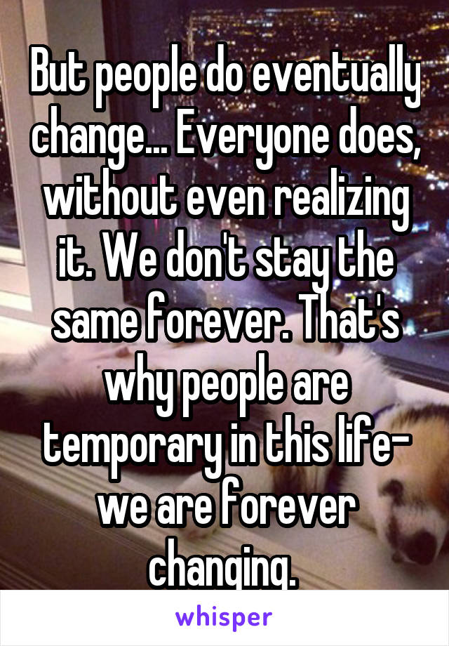 But people do eventually change... Everyone does, without even realizing it. We don't stay the same forever. That's why people are temporary in this life- we are forever changing. 
