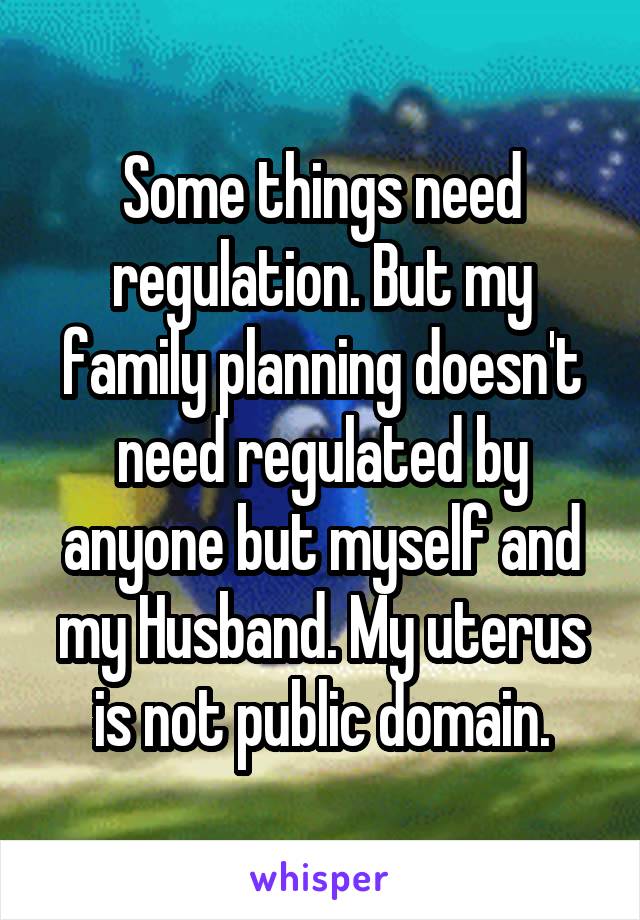 Some things need regulation. But my family planning doesn't need regulated by anyone but myself and my Husband. My uterus is not public domain.