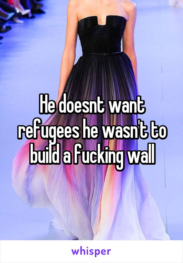 He doesnt want refugees he wasn't to build a fucking wall