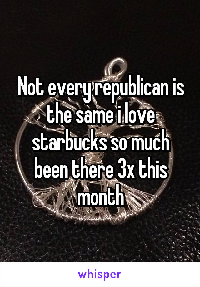 Not every republican is the same i love starbucks so much been there 3x this month