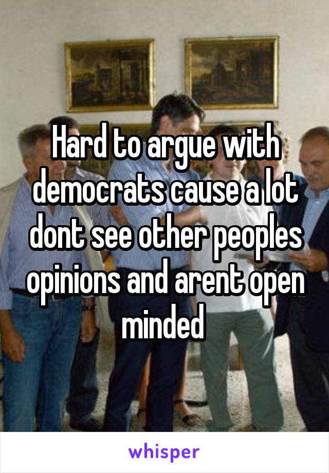 Hard to argue with democrats cause a lot dont see other peoples opinions and arent open minded 