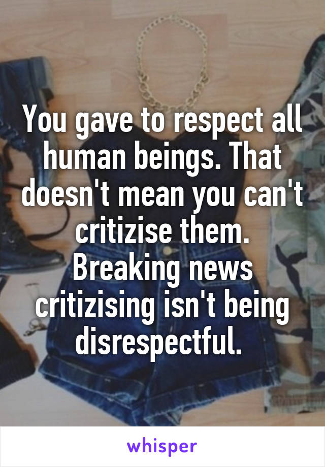 You gave to respect all human beings. That doesn't mean you can't critizise them. Breaking news critizising isn't being disrespectful. 