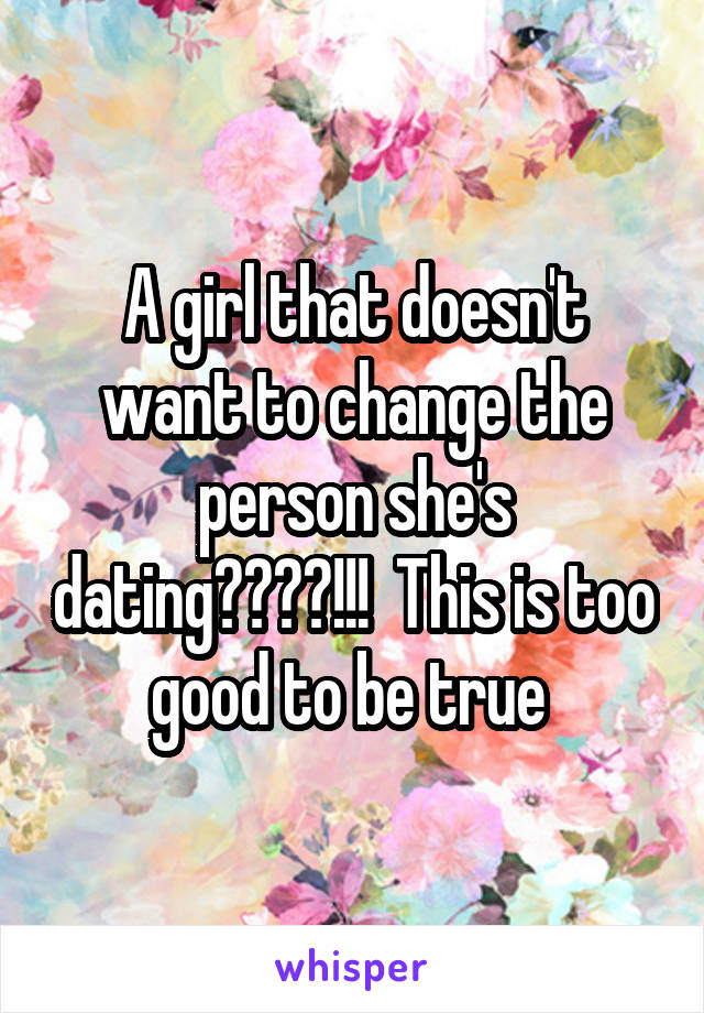 A girl that doesn't want to change the person she's dating????!!!  This is too good to be true 