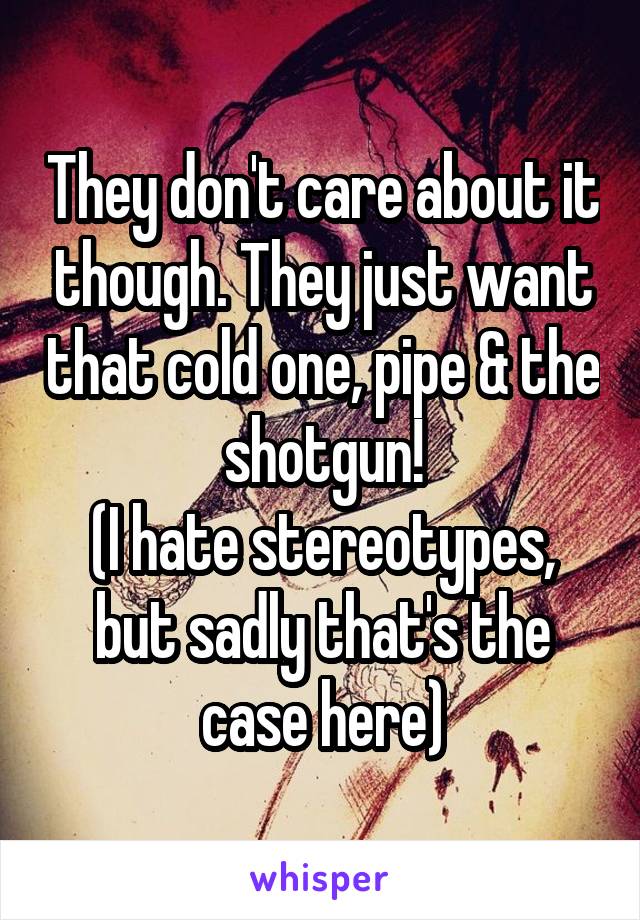 They don't care about it though. They just want that cold one, pipe & the shotgun!
(I hate stereotypes, but sadly that's the case here)