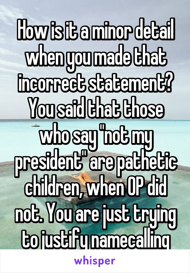 How is it a minor detail when you made that incorrect statement? You said that those who say "not my president" are pathetic children, when OP did not. You are just trying to justify namecalling