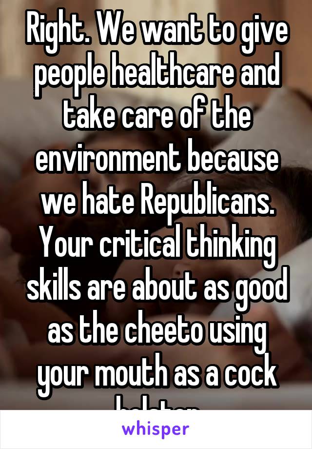 Right. We want to give people healthcare and take care of the environment because we hate Republicans. Your critical thinking skills are about as good as the cheeto using your mouth as a cock holster