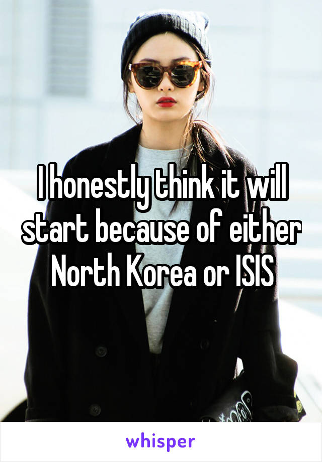 I honestly think it will start because of either North Korea or ISIS