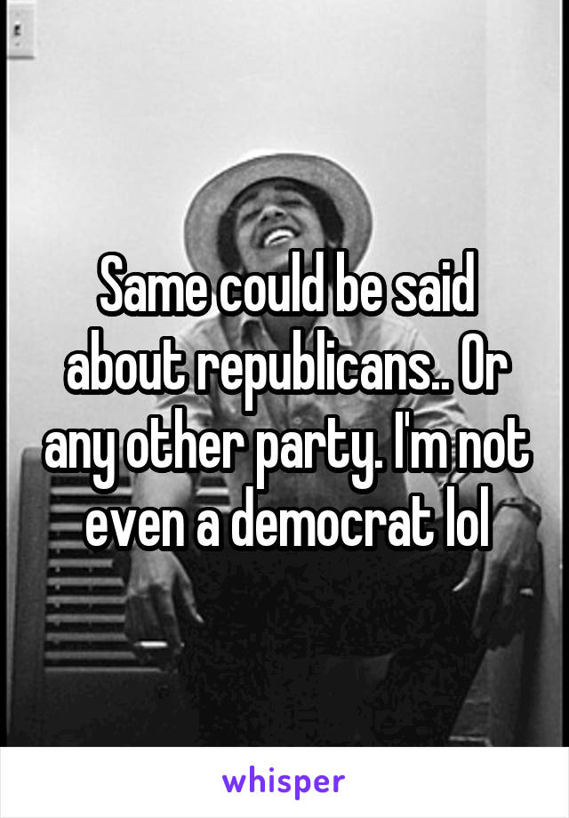 Same could be said about republicans.. Or any other party. I'm not even a democrat lol