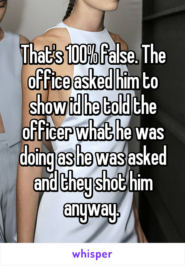 That's 100% false. The office asked him to show id he told the officer what he was doing as he was asked and they shot him anyway. 