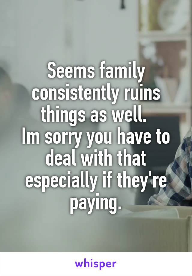 Seems family consistently ruins things as well. 
Im sorry you have to deal with that especially if they're paying.