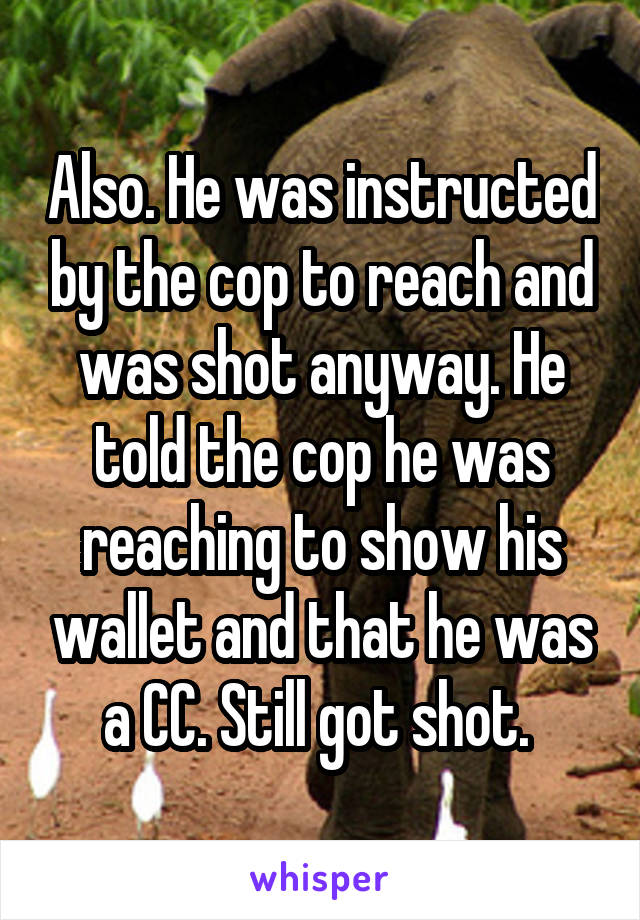 Also. He was instructed by the cop to reach and was shot anyway. He told the cop he was reaching to show his wallet and that he was a CC. Still got shot. 