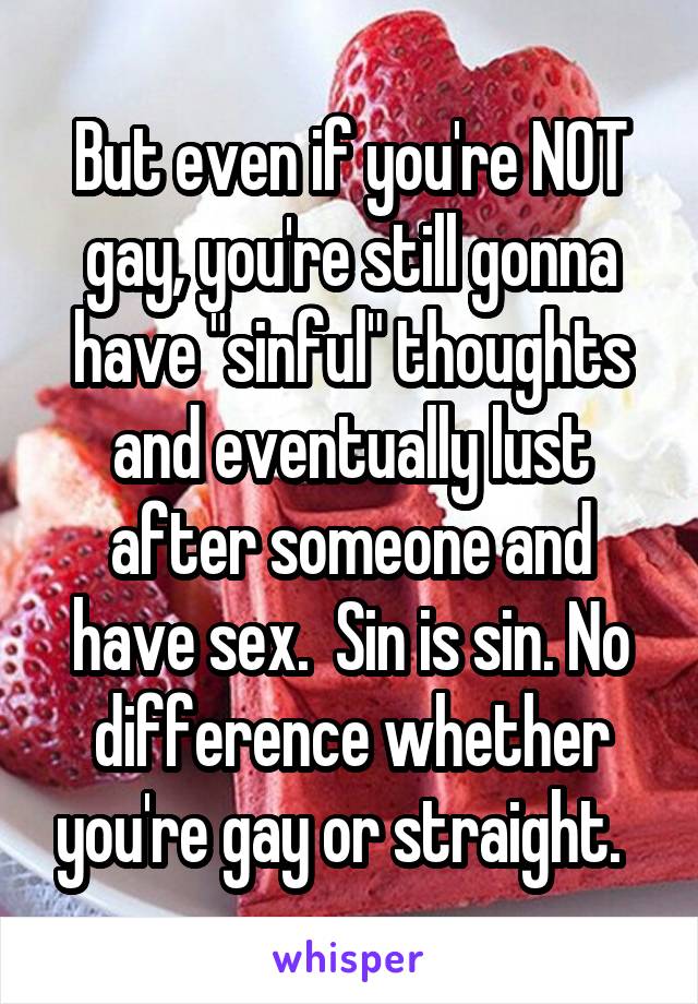 But even if you're NOT gay, you're still gonna have "sinful" thoughts and eventually lust after someone and have sex.  Sin is sin. No difference whether you're gay or straight.  