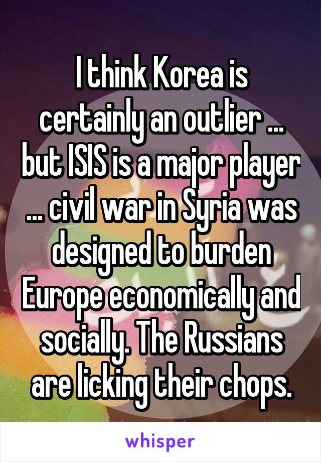 I think Korea is certainly an outlier ... but ISIS is a major player ... civil war in Syria was designed to burden Europe economically and socially. The Russians are licking their chops.