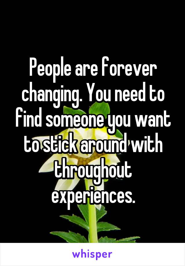 People are forever changing. You need to find someone you want to stick around with throughout experiences.