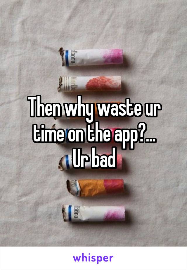 Then why waste ur time on the app?...
Ur bad
