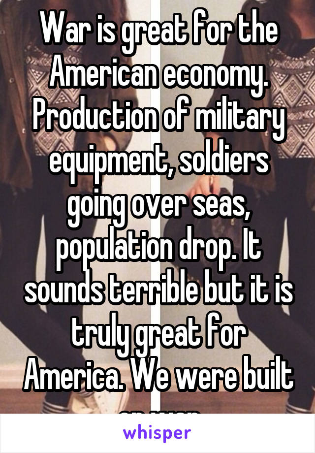 War is great for the American economy. Production of military equipment, soldiers going over seas, population drop. It sounds terrible but it is truly great for America. We were built on war