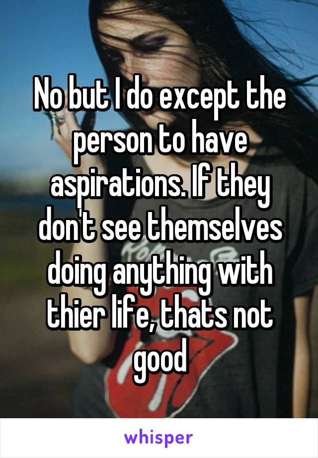No but I do except the person to have aspirations. If they don't see themselves doing anything with thier life, thats not good