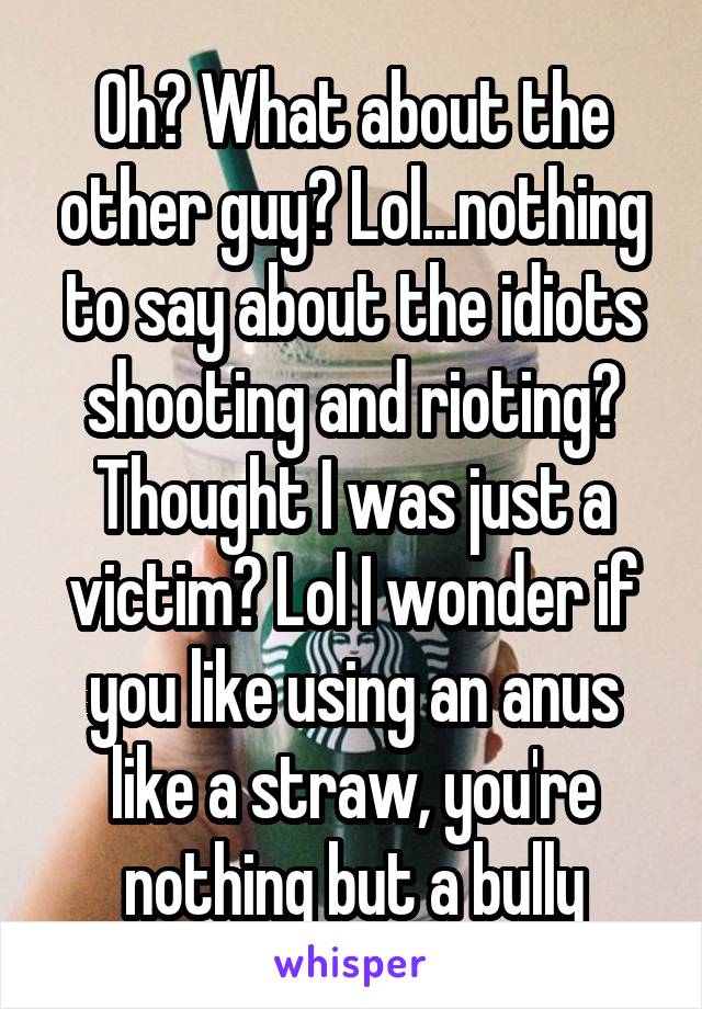 Oh? What about the other guy? Lol...nothing to say about the idiots shooting and rioting? Thought I was just a victim? Lol I wonder if you like using an anus like a straw, you're nothing but a bully