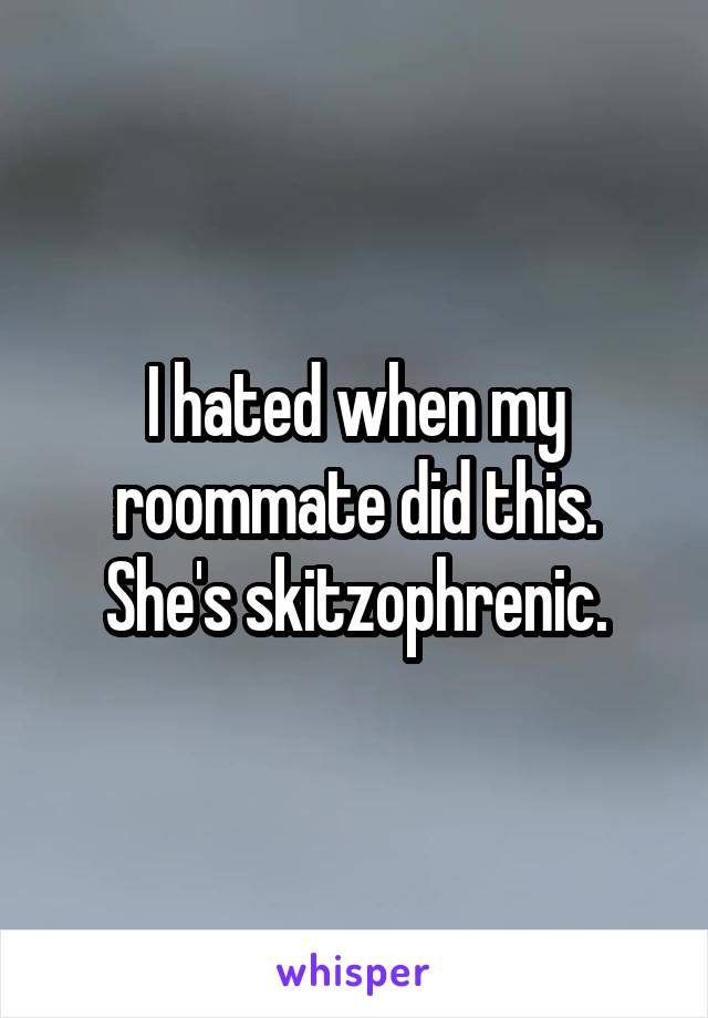 I hated when my roommate did this. She's skitzophrenic.