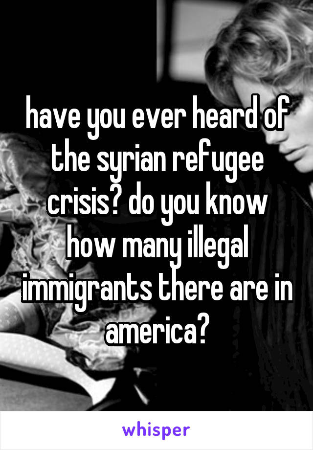 have you ever heard of the syrian refugee crisis? do you know how many illegal immigrants there are in america?