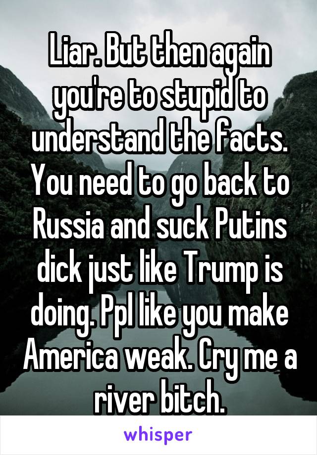 Liar. But then again you're to stupid to understand the facts. You need to go back to Russia and suck Putins dick just like Trump is doing. Ppl like you make America weak. Cry me a river bitch.