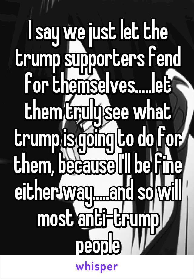 I say we just let the trump supporters fend for themselves.....let them truly see what trump is going to do for them, because I'll be fine either way.....and so will most anti-trump people