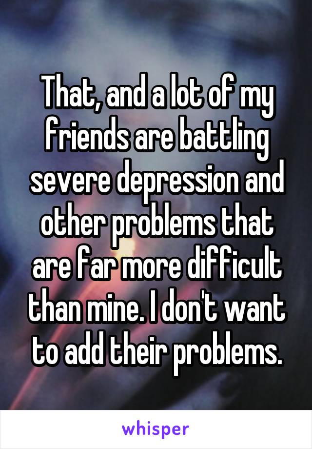 That, and a lot of my friends are battling severe depression and other problems that are far more difficult than mine. I don't want to add their problems.
