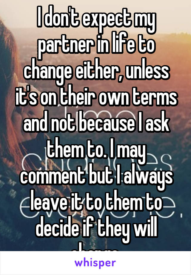 I don't expect my partner in life to change either, unless it's on their own terms and not because I ask them to. I may comment but I always leave it to them to decide if they will change.