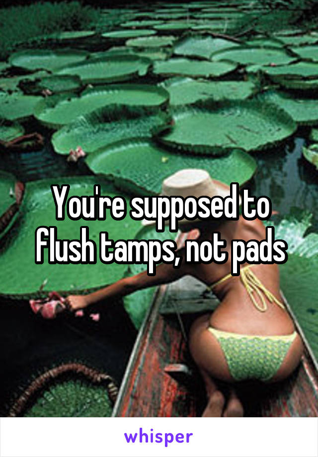 You're supposed to flush tamps, not pads