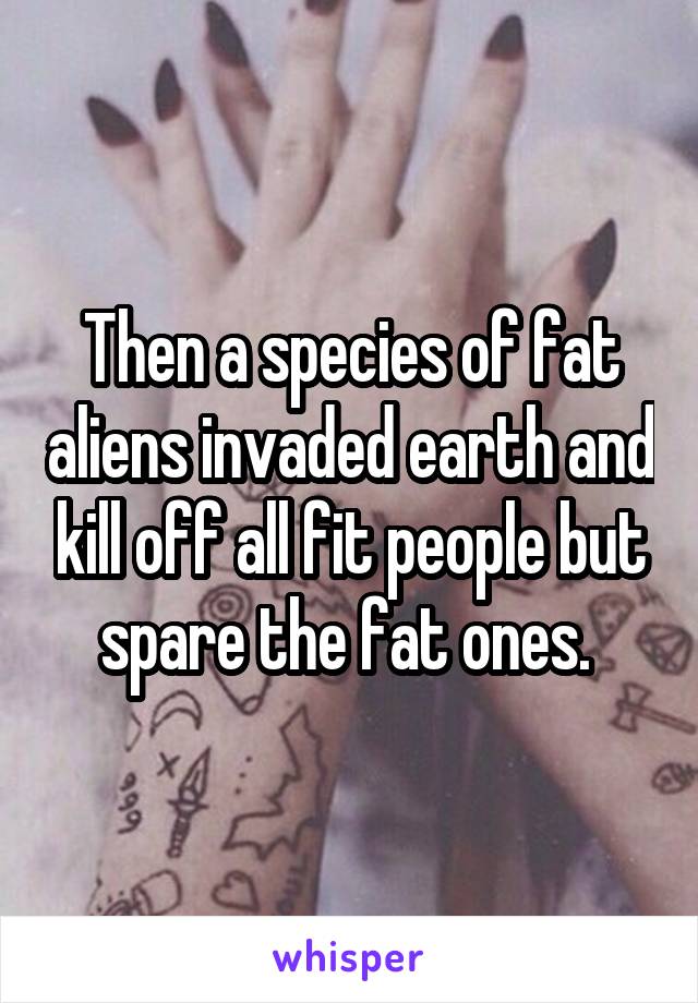 Then a species of fat aliens invaded earth and kill off all fit people but spare the fat ones. 