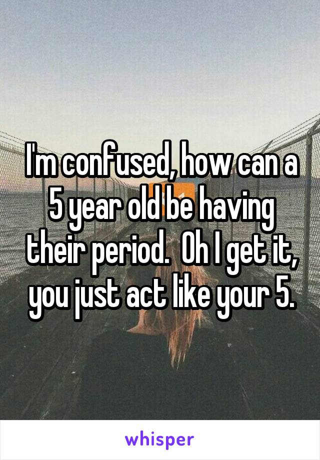 I'm confused, how can a 5 year old be having their period.  Oh I get it, you just act like your 5.