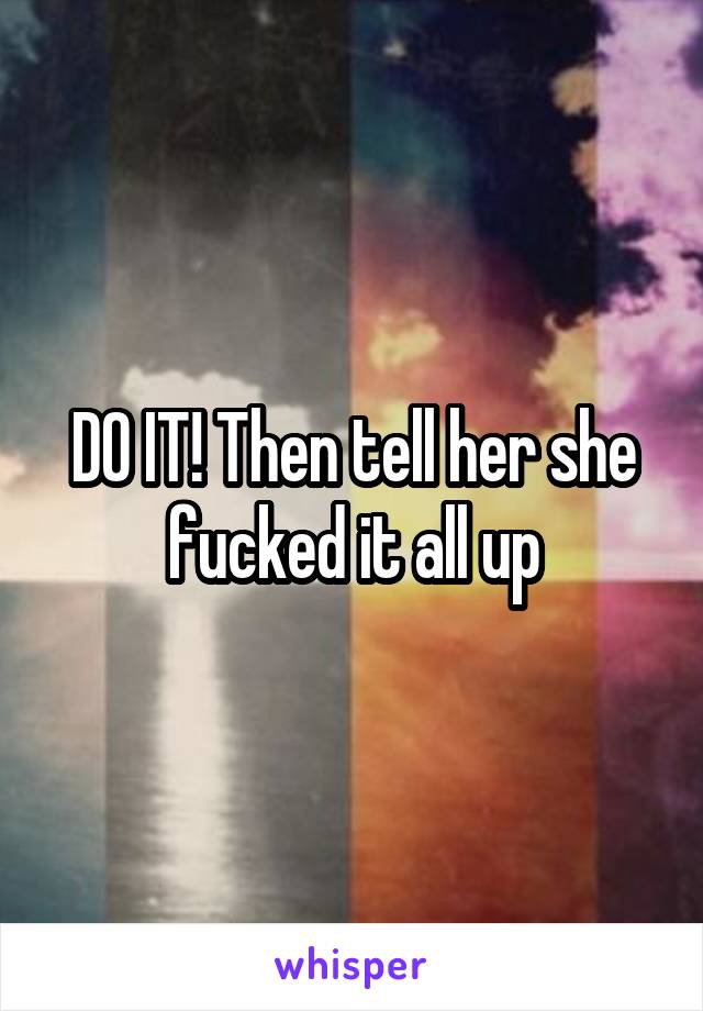 DO IT! Then tell her she fucked it all up
