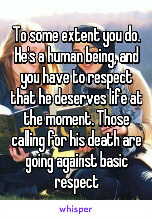 To some extent you do. He's a human being, and you have to respect that he deserves life at the moment. Those calling for his death are going against basic respect