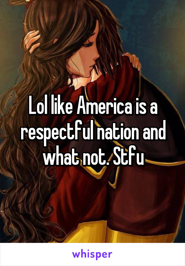 Lol like America is a respectful nation and what not. Stfu