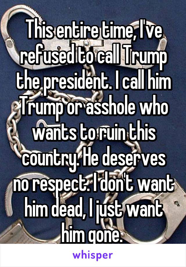 This entire time, I've refused to call Trump the president. I call him Trump or asshole who wants to ruin this country. He deserves no respect. I don't want him dead, I just want him gone. 