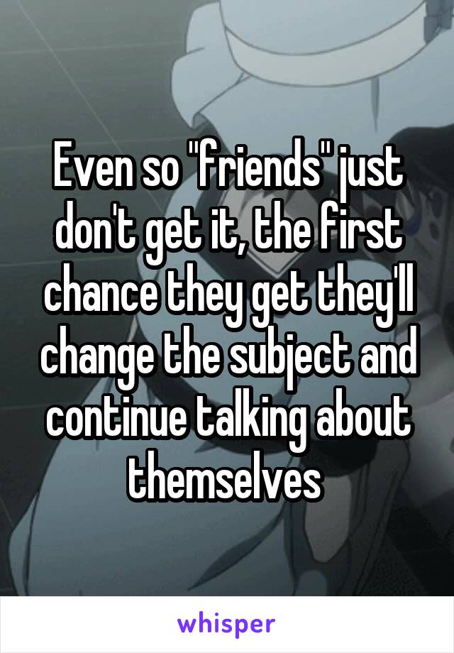 Even so "friends" just don't get it, the first chance they get they'll change the subject and continue talking about themselves 