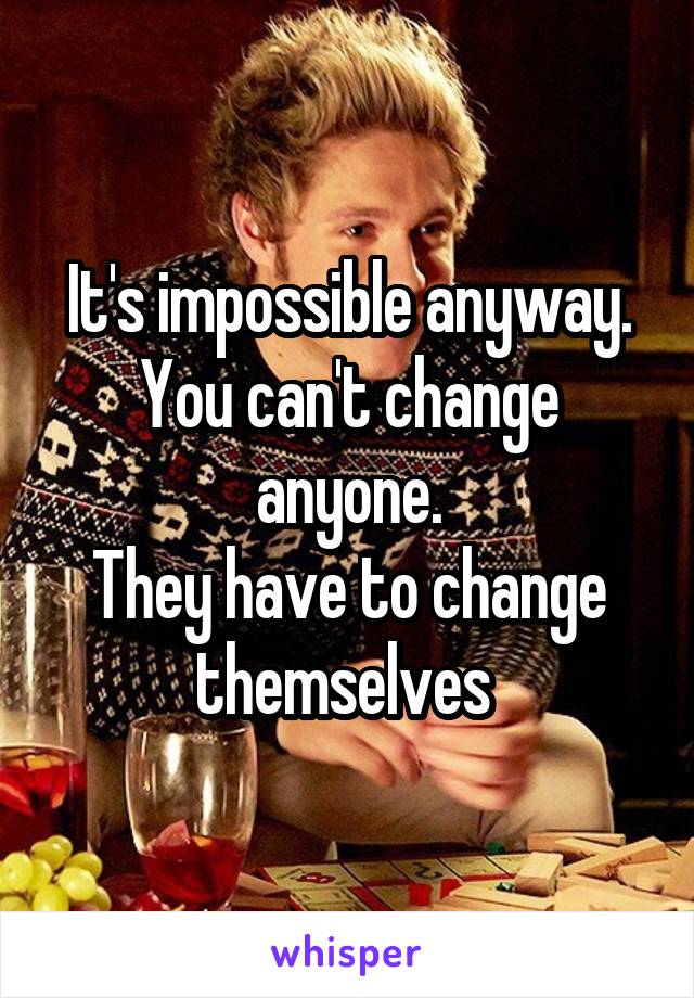 It's impossible anyway.
You can't change anyone.
They have to change themselves 