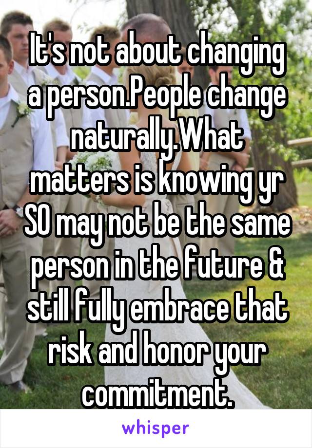 It's not about changing a person.People change naturally.What matters is knowing yr SO may not be the same person in the future & still fully embrace that risk and honor your commitment.