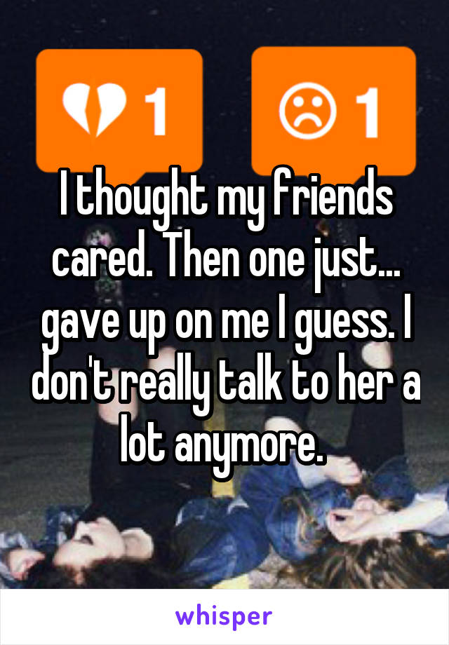 I thought my friends cared. Then one just... gave up on me I guess. I don't really talk to her a lot anymore. 
